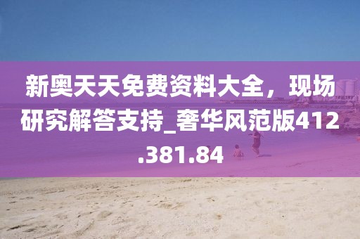 新奥天天免费资料大全，现场研究解答支持_奢华风范版412.381.84