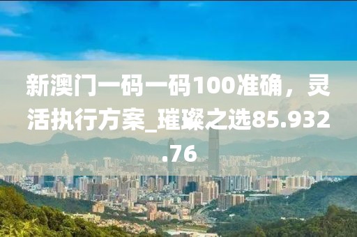 新澳门一码一码100准确，灵活执行方案_璀璨之选85.932.76