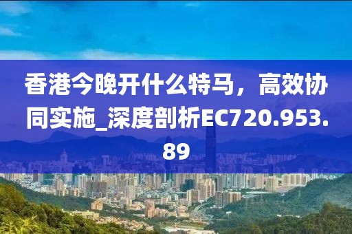香港今晚开什么特马，高效协同实施_深度剖析EC720.953.89
