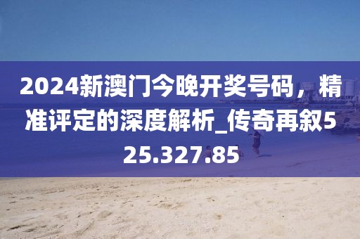 2024新澳门今晚开奖号码，精准评定的深度解析_传奇再叙525.327.85
