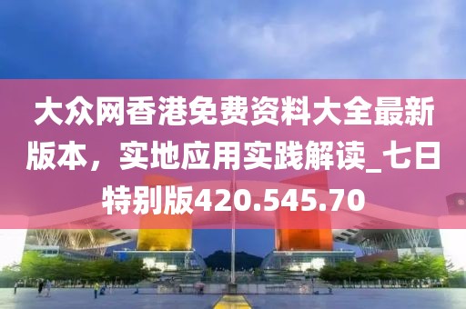 大众网香港免费资料大全最新版本，实地应用实践解读_七日特别版420.545.70