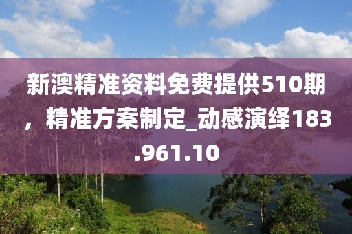 新澳精准资料免费提供510期，精准方案制定_动感演绎183.961.10