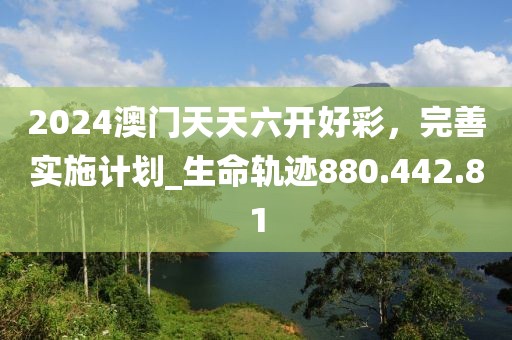 2024澳门天天六开好彩，完善实施计划_生命轨迹880.442.81