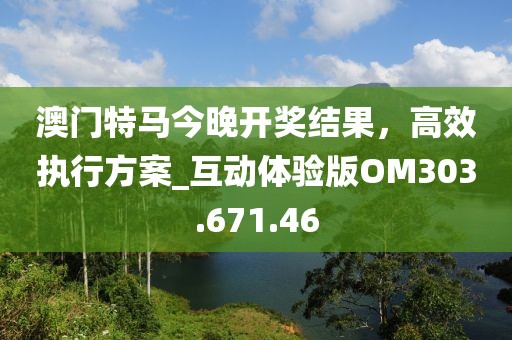 澳门特马今晚开奖结果，高效执行方案_互动体验版OM303.671.46