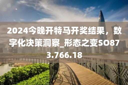 2024今晚开特马开奖结果，数字化决策洞察_形态之变SO873.766.18