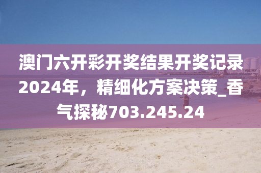 澳门六开彩开奖结果开奖记录2024年，精细化方案决策_香气探秘703.245.24