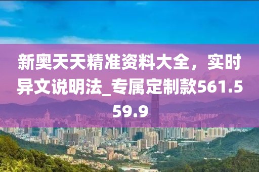 新奥天天精准资料大全，实时异文说明法_专属定制款561.559.9