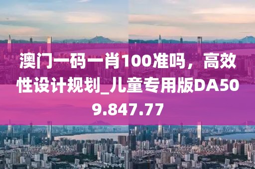 澳门一码一肖100准吗，高效性设计规划_儿童专用版DA509.847.77