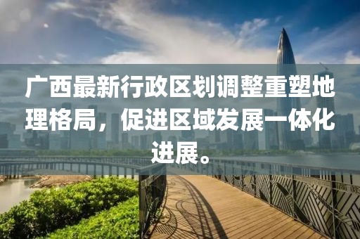 广西最新行政区划调整重塑地理格局，促进区域发展一体化进展。