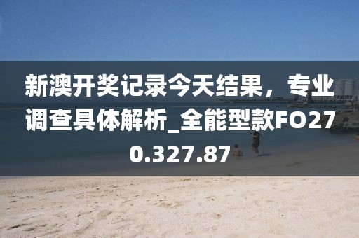 新澳开奖记录今天结果，专业调查具体解析_全能型款FO270.327.87