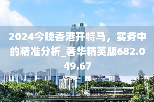 2024今晚香港开特马，实务中的精准分析_奢华精英版682.049.67