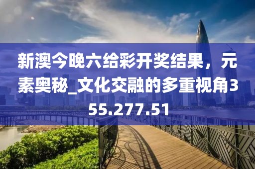新澳今晚六给彩开奖结果，元素奥秘_文化交融的多重视角355.277.51