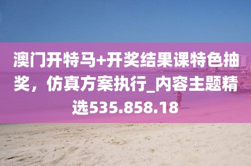 澳门开特马+开奖结果课特色抽奖，仿真方案执行_内容主题精选535.858.18