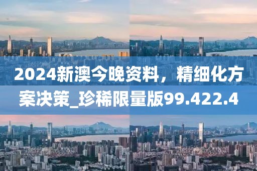 2024新澳今晚资料，精细化方案决策_珍稀限量版99.422.4