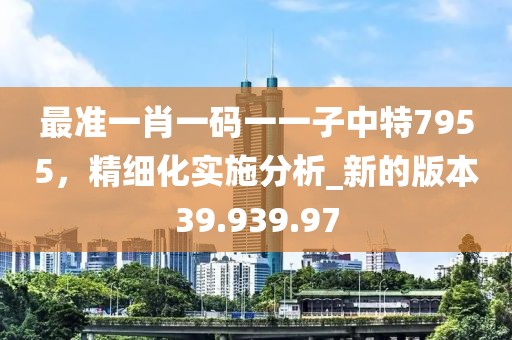 最准一肖一码一一子中特7955，精细化实施分析_新的版本39.939.97
