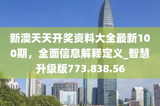 新澳天天开奖资料大全最新100期，全面信息解释定义_智慧升级版773.838.56