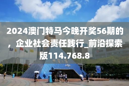 2024澳门特马今晚开奖56期的，企业社会责任践行_前沿探索版114.768.8
