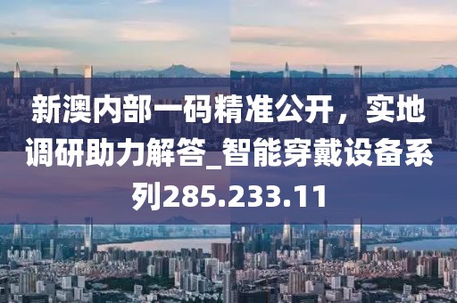 新澳内部一码精准公开，实地调研助力解答_智能穿戴设备系列285.233.11