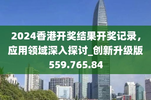 2024香港开奖结果开奖记录，应用领域深入探讨_创新升级版559.765.84
