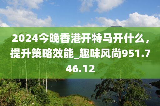 2024今晚香港开特马开什么，提升策略效能_趣味风尚951.746.12