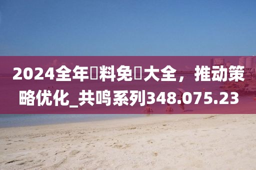 2024全年資料免費大全，推动策略优化_共鸣系列348.075.23