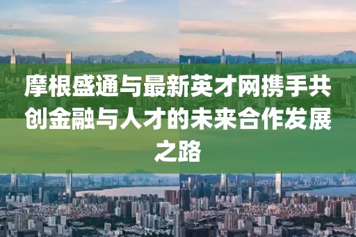 摩根盛通与最新英才网携手共创金融与人才的未来合作发展之路