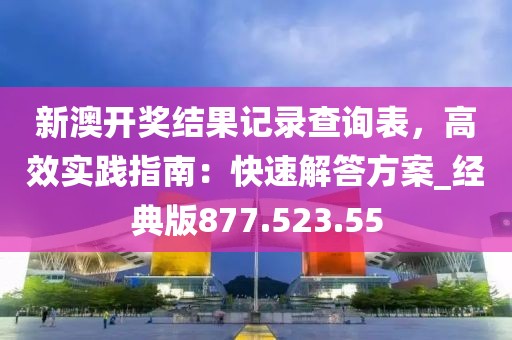 新澳开奖结果记录查询表，高效实践指南：快速解答方案_经典版877.523.55