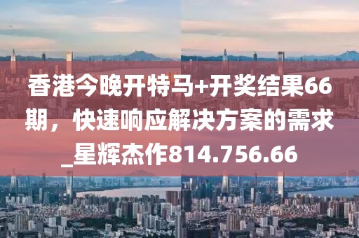 香港今晚开特马+开奖结果66期，快速响应解决方案的需求_星辉杰作814.756.66