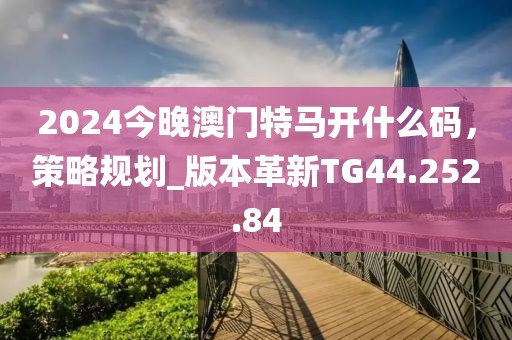 2024今晚澳门特马开什么码，策略规划_版本革新TG44.252.84
