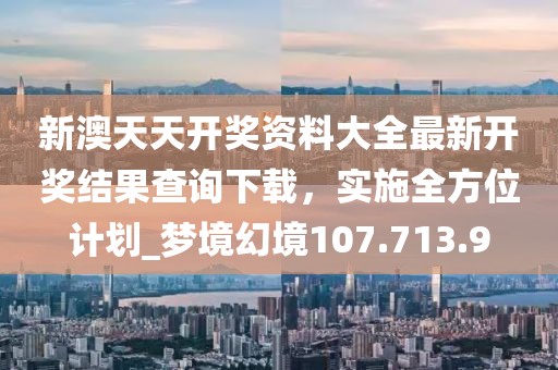 新澳天天开奖资料大全最新开奖结果查询下载，实施全方位计划_梦境幻境107.713.9