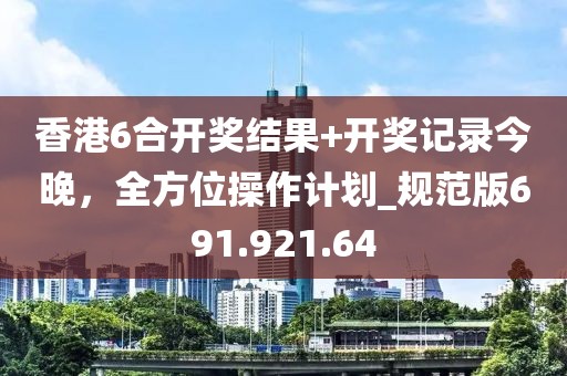 香港6合开奖结果+开奖记录今晚，全方位操作计划_规范版691.921.64