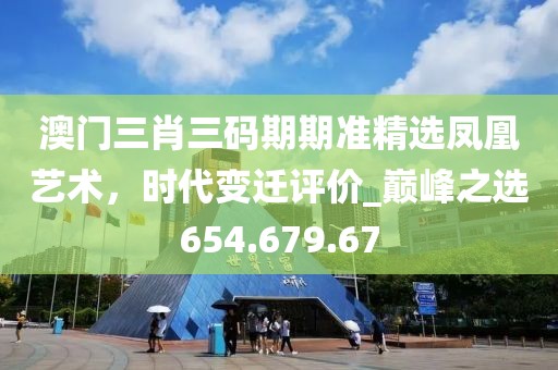 澳门三肖三码期期准精选凤凰艺术，时代变迁评价_巅峰之选654.679.67
