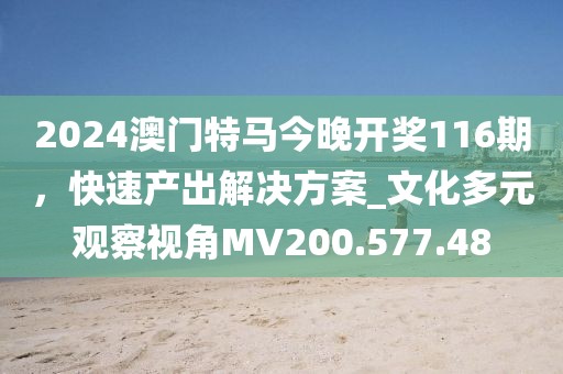 2024澳门特马今晚开奖116期，快速产出解决方案_文化多元观察视角MV200.577.48