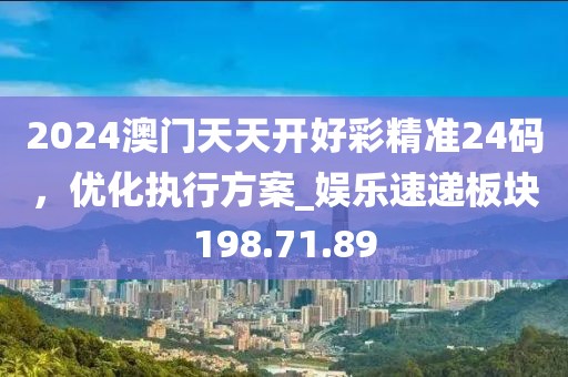 2024澳门天天开好彩精准24码，优化执行方案_娱乐速递板块198.71.89