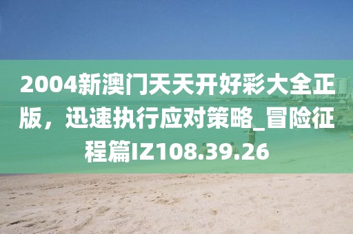 2004新澳门天天开好彩大全正版，迅速执行应对策略_冒险征程篇IZ108.39.26