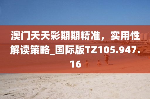 澳门天天彩期期精准，实用性解读策略_国际版TZ105.947.16