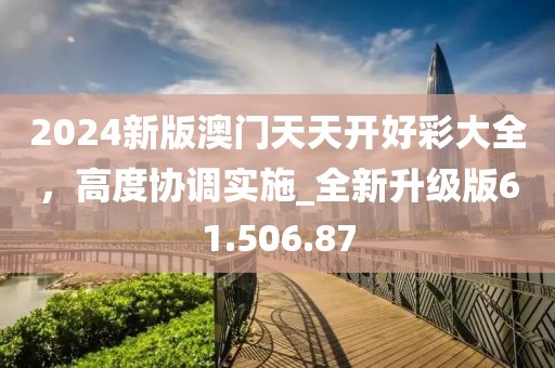 2024新版澳门天天开好彩大全，高度协调实施_全新升级版61.506.87