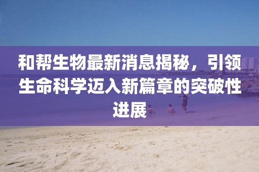 和帮生物最新消息揭秘，引领生命科学迈入新篇章的突破性进展