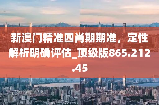 新澳门精准四肖期期准，定性解析明确评估_顶级版865.212.45