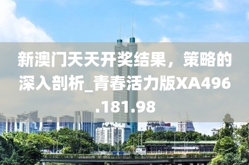 新澳门天天开奖结果，策略的深入剖析_青春活力版XA496.181.98
