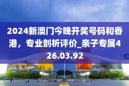 2024新澳门今晚开奖号码和香港，专业剖析评价_亲子专属426.03.92