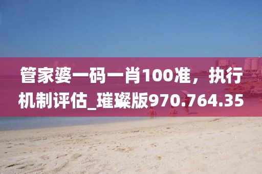 管家婆一码一肖100准，执行机制评估_璀璨版970.764.35