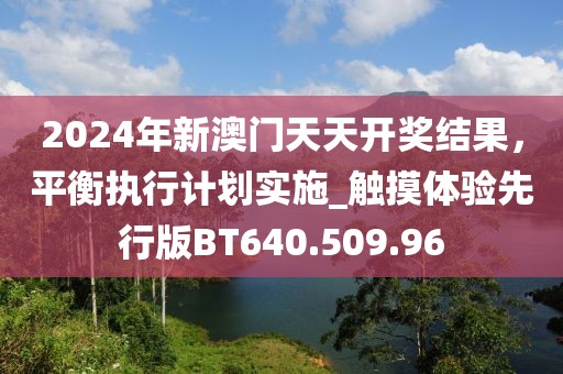 2024年新澳门天天开奖结果，平衡执行计划实施_触摸体验先行版BT640.509.96