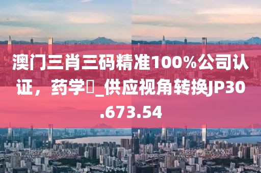 澳门三肖三码精准100%公司认证，药学‌_供应视角转换JP30.673.54