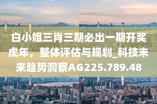 白小姐三肖三期必出一期开奖虎年，整体评估与规划_科技未来趋势洞察AG225.789.48