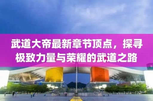 武道大帝最新章节顶点，探寻极致力量与荣耀的武道之路