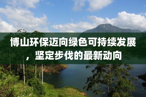 博山环保迈向绿色可持续发展，坚定步伐的最新动向