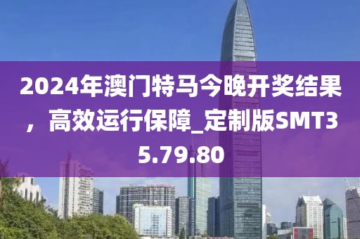 2024年澳门特马今晚开奖结果，高效运行保障_定制版SMT35.79.80