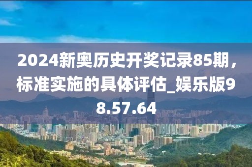 2024新奥历史开奖记录85期，标准实施的具体评估_娱乐版98.57.64