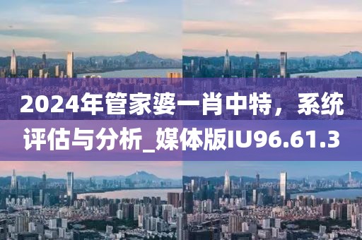 2024年管家婆一肖中特，系统评估与分析_媒体版IU96.61.3